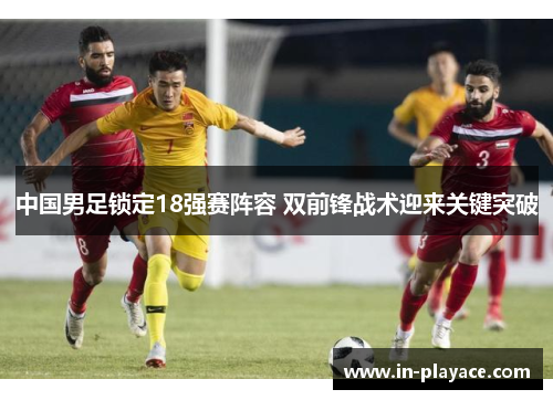 中国男足锁定18强赛阵容 双前锋战术迎来关键突破