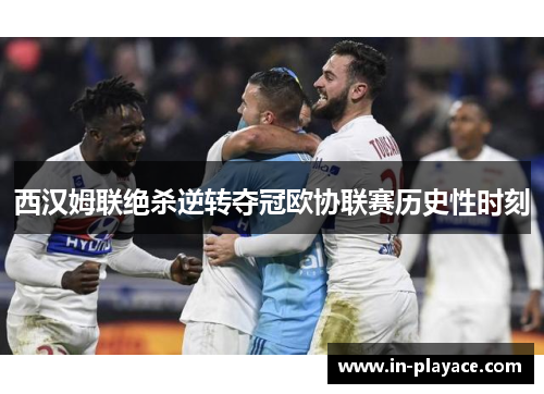 西汉姆联绝杀逆转夺冠欧协联赛历史性时刻 西汉姆联绝杀逆转夺冠欧协联赛历史性时刻