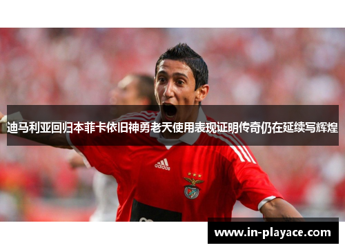 迪马利亚回归本菲卡依旧神勇老天使用表现证明传奇仍在延续写辉煌 迪马利亚回归本菲卡依旧神勇老天使用表现证明传奇仍在延续写辉煌