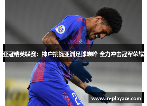 亚冠精英联赛:神户挑战亚洲足球巅峰 全力冲击冠军荣耀 亚冠精英联赛:神户挑战亚洲足球巅峰 全力冲击冠军荣耀
