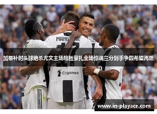 加蒂补时头球绝杀尤文主场险胜蒙扎全场惊魂三分到手争四希望再燃