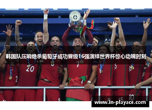 韩国队压哨绝杀葡萄牙成功晋级16强演绎世界杯惊心动魄时刻