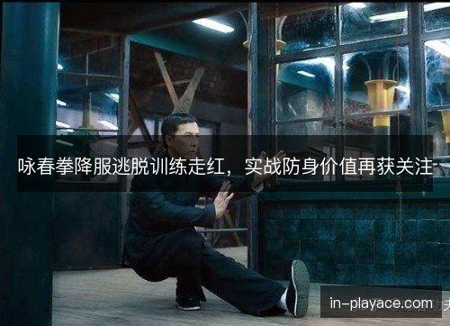 咏春拳降服逃脱训练走红，实战防身价值再获关注