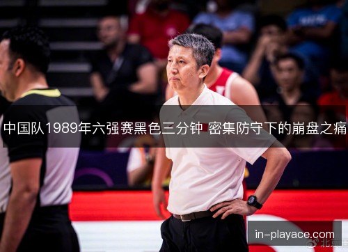 中国队1989年六强赛黑色三分钟 密集防守下的崩盘之痛